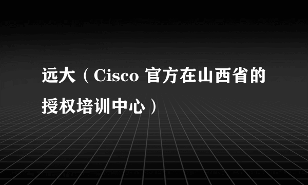 远大（Cisco 官方在山西省的授权培训中心）