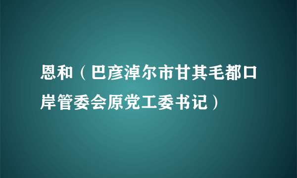 恩和（巴彦淖尔市甘其毛都口岸管委会原党工委书记）