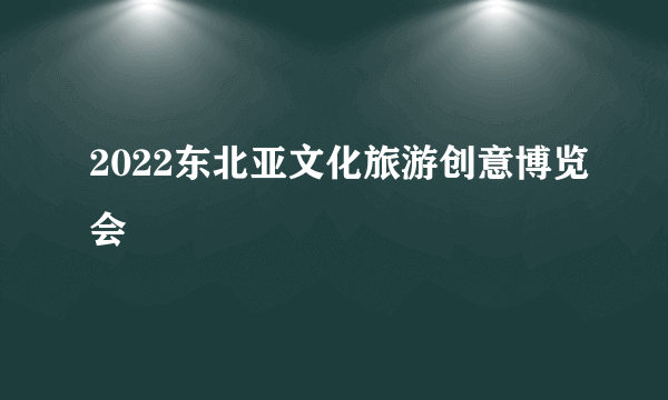 2022东北亚文化旅游创意博览会