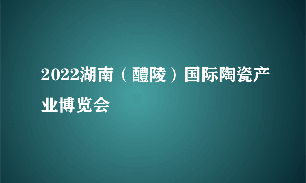 2022湖南（醴陵）国际陶瓷产业博览会