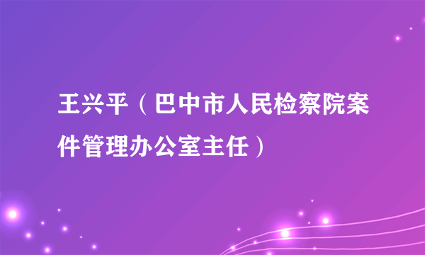 王兴平（巴中市人民检察院案件管理办公室主任）