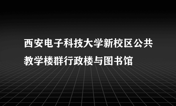 西安电子科技大学新校区公共教学楼群行政楼与图书馆