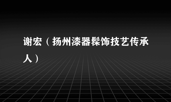 谢宏（扬州漆器髹饰技艺传承人）