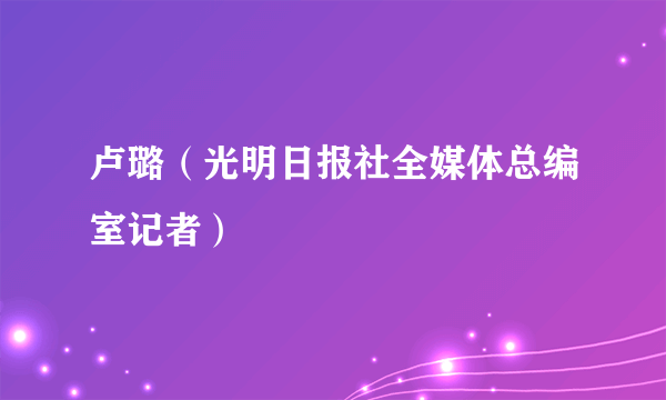 卢璐（光明日报社全媒体总编室记者）