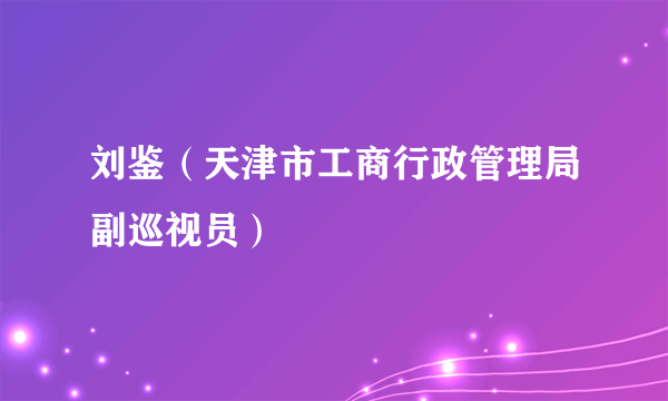 刘鉴（天津市工商行政管理局副巡视员）