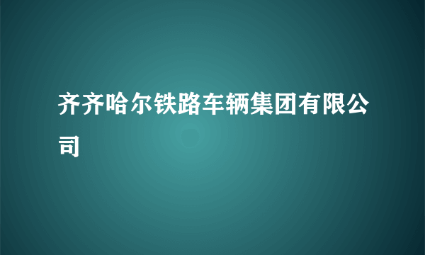 齐齐哈尔铁路车辆集团有限公司