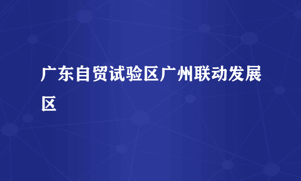 广东自贸试验区广州联动发展区