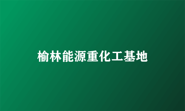 榆林能源重化工基地