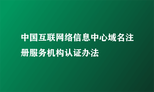 中国互联网络信息中心域名注册服务机构认证办法