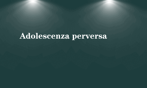 Adolescenza perversa