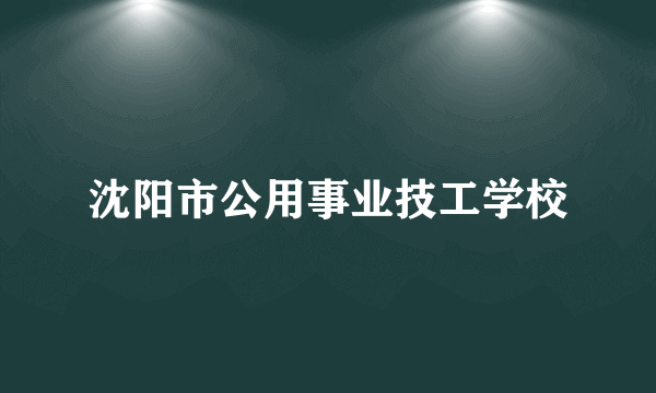 沈阳市公用事业技工学校