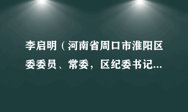 李启明（河南省周口市淮阳区委委员、常委，区纪委书记、区监委主任）