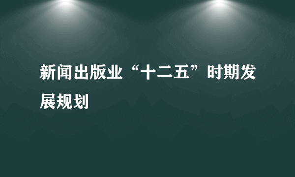 新闻出版业“十二五”时期发展规划