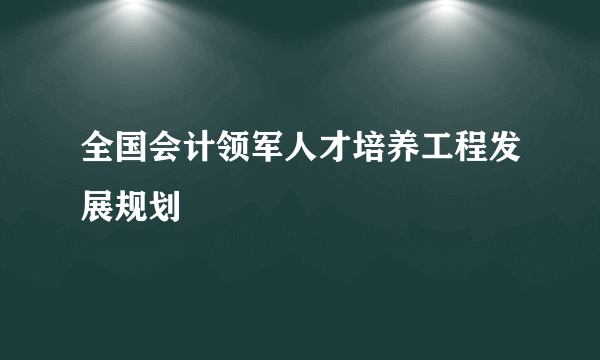 全国会计领军人才培养工程发展规划