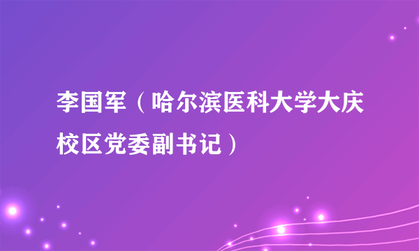 李国军（哈尔滨医科大学大庆校区党委副书记）