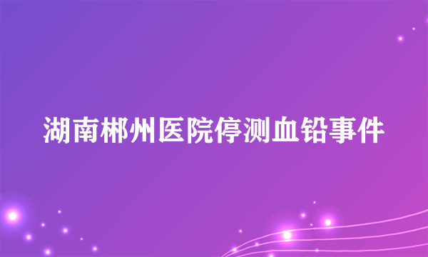 湖南郴州医院停测血铅事件