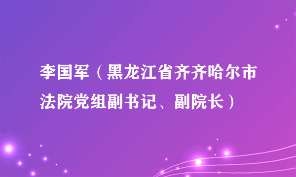 李国军（黑龙江省齐齐哈尔市法院党组副书记、副院长）