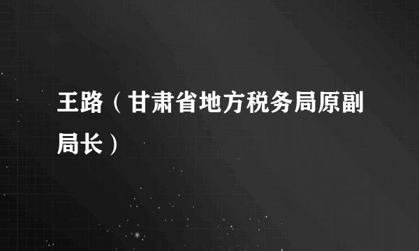 王路（甘肃省地方税务局原副局长）