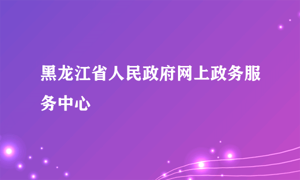 黑龙江省人民政府网上政务服务中心