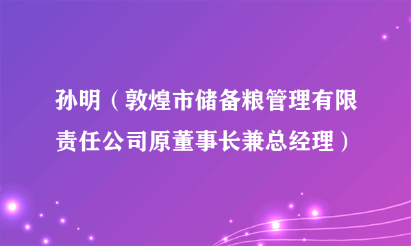 孙明（敦煌市储备粮管理有限责任公司原董事长兼总经理）