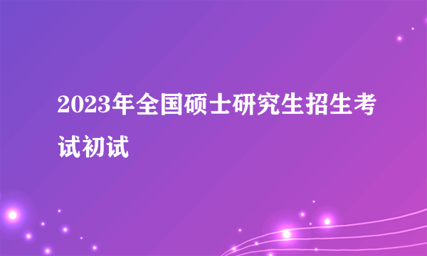 2023年全国硕士研究生招生考试初试