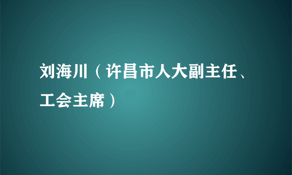 刘海川（许昌市人大副主任、工会主席）