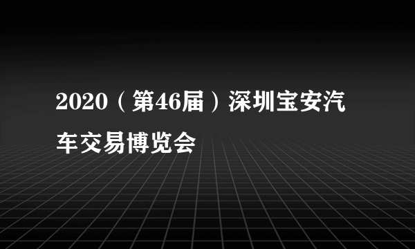 2020（第46届）深圳宝安汽车交易博览会