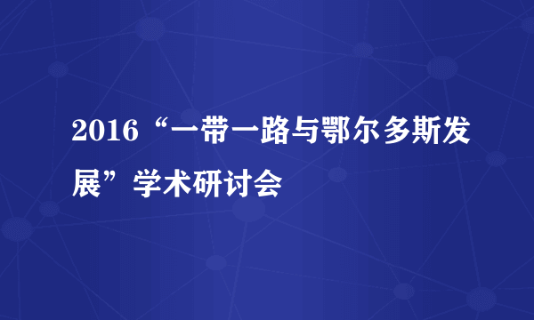 2016“一带一路与鄂尔多斯发展”学术研讨会