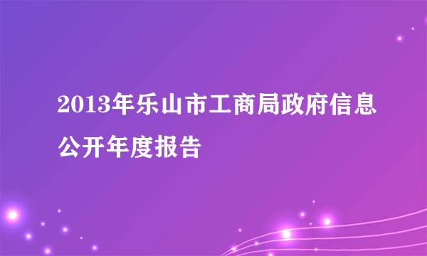 2013年乐山市工商局政府信息公开年度报告