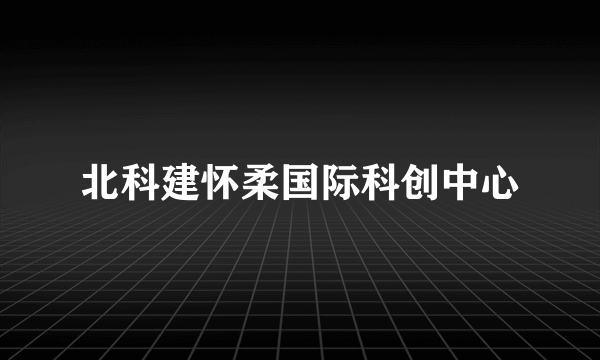 北科建怀柔国际科创中心