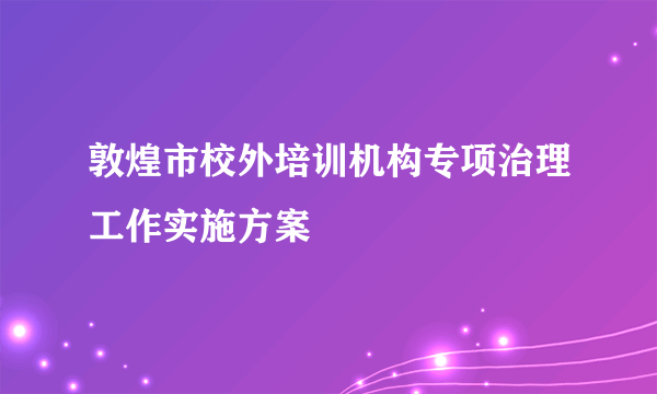 敦煌市校外培训机构专项治理工作实施方案