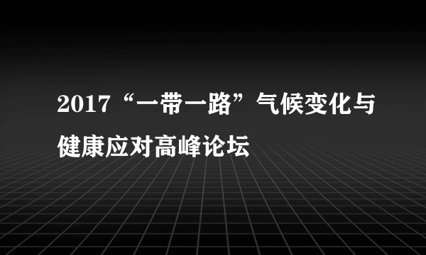 2017“一带一路”气候变化与健康应对高峰论坛