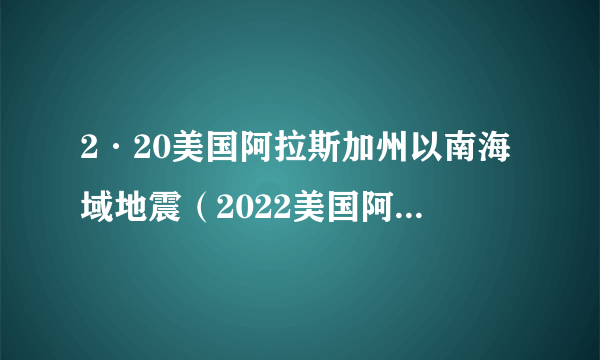 2·20美国阿拉斯加州以南海域地震（2022美国阿拉斯加州以南海域发生的地震）