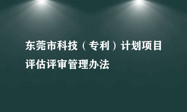 东莞市科技（专利）计划项目评估评审管理办法