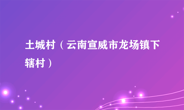 土城村（云南宣威市龙场镇下辖村）