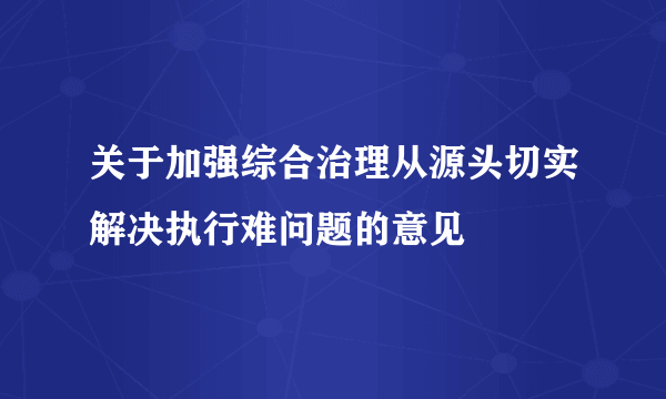 关于加强综合治理从源头切实解决执行难问题的意见