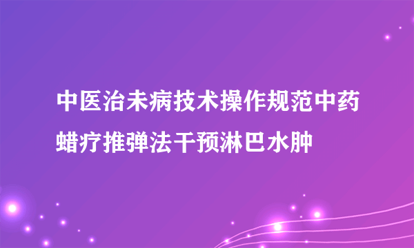 中医治未病技术操作规范中药蜡疗推弹法干预淋巴水肿