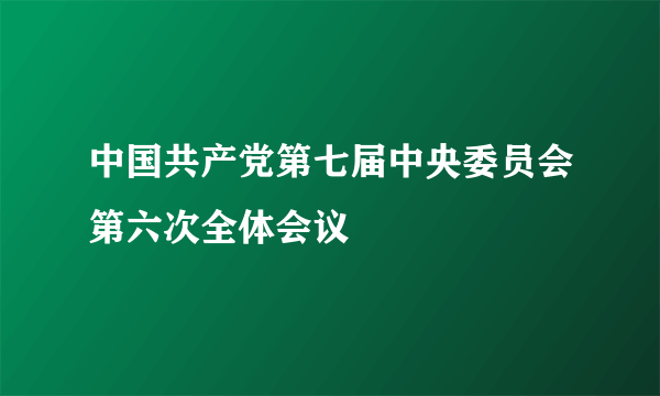 中国共产党第七届中央委员会第六次全体会议