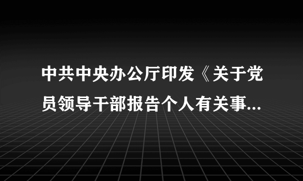 中共中央办公厅印发《关于党员领导干部报告个人有关事项的规定》的通知