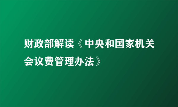 财政部解读《中央和国家机关会议费管理办法》