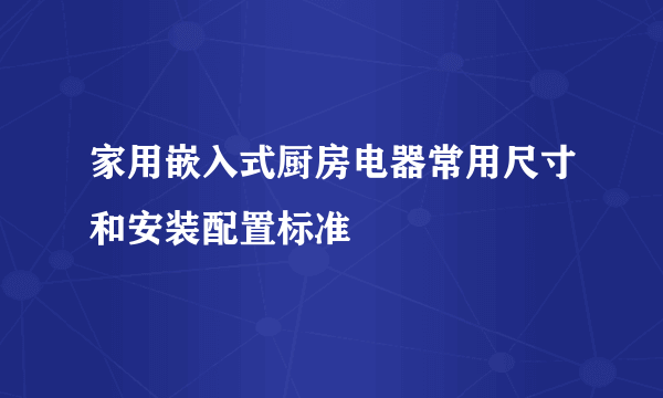 家用嵌入式厨房电器常用尺寸和安装配置标准