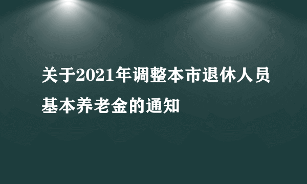 关于2021年调整本市退休人员基本养老金的通知