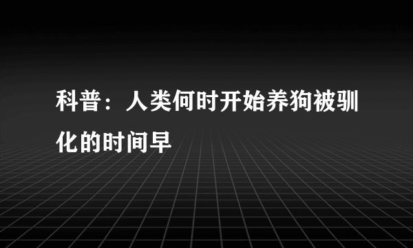 科普：人类何时开始养狗被驯化的时间早