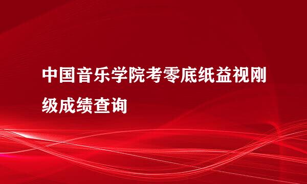 中国音乐学院考零底纸益视刚级成绩查询