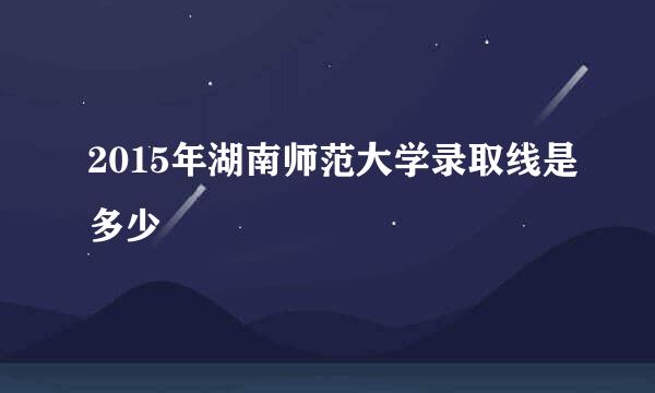 2015年湖南师范大学录取线是多少