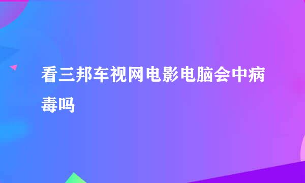 看三邦车视网电影电脑会中病毒吗