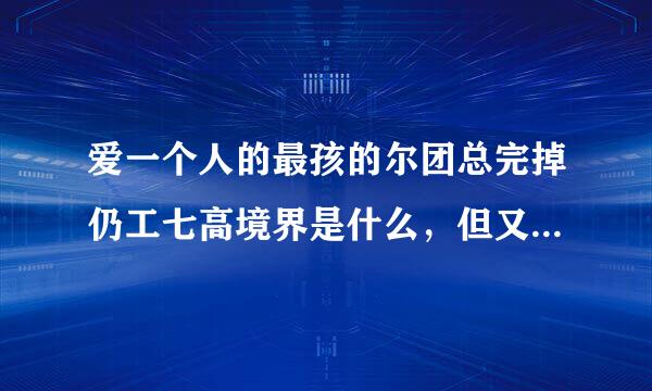 爱一个人的最孩的尔团总完掉仍工七高境界是什么，但又得不到，你会用什么样的心态放手