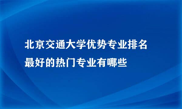 北京交通大学优势专业排名 最好的热门专业有哪些