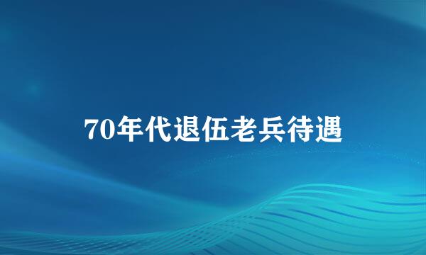 70年代退伍老兵待遇