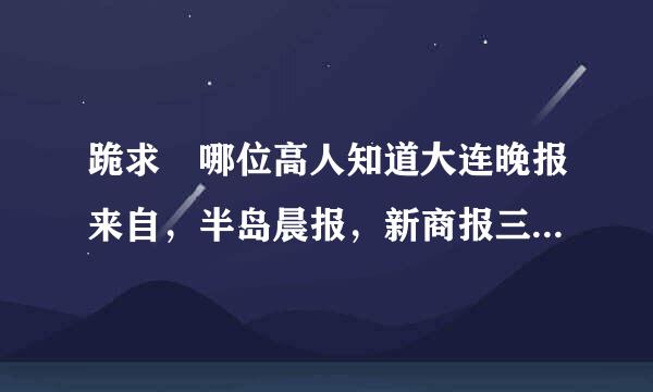 跪求 哪位高人知道大连晚报来自，半岛晨报，新商报三家报纸的电子版网址 急用 万分360问答感谢